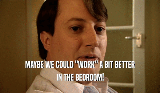 MAYBE WE COULD 'WORK' A BIT BETTER IN THE BEDROOM! 