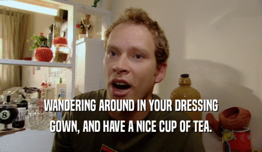 WANDERING AROUND IN YOUR DRESSING GOWN, AND HAVE A NICE CUP OF TEA. 