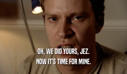 OH, WE DID YOURS, JEZ. NOW IT'S TIME FOR MINE. 
