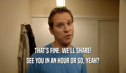 THAT'S FINE. WE'LL SHARE! SEE YOU IN AN HOUR OR SO, YEAH? 