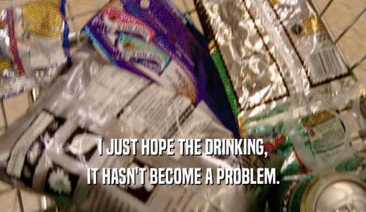 I JUST HOPE THE DRINKING, IT HASN'T BECOME A PROBLEM. 