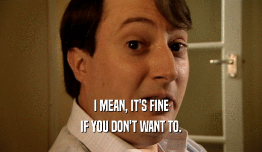 I MEAN, IT'S FINE IF YOU DON'T WANT TO. 