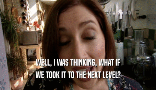 WELL, I WAS THINKING, WHAT IF WE TOOK IT TO THE NEXT LEVEL? 