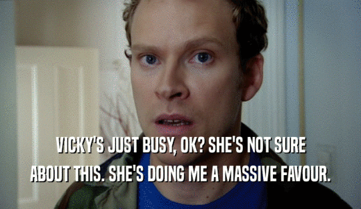 VICKY'S JUST BUSY, OK? SHE'S NOT SURE ABOUT THIS. SHE'S DOING ME A MASSIVE FAVOUR. 