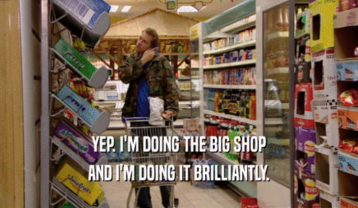 YEP. I'M DOING THE BIG SHOP AND I'M DOING IT BRILLIANTLY. 