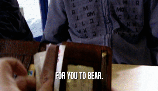 FOR YOU TO BEAR.  