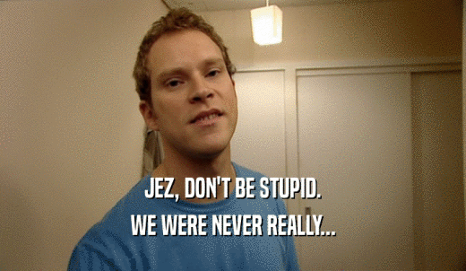 JEZ, DON'T BE STUPID. WE WERE NEVER REALLY... 