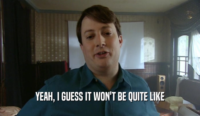 YEAH, I GUESS IT WON'T BE QUITE LIKE  