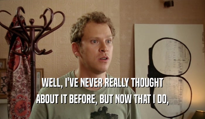 WELL, I'VE NEVER REALLY THOUGHT ABOUT IT BEFORE, BUT NOW THAT I DO, 
