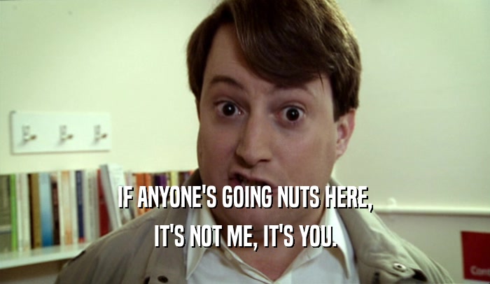 IF ANYONE'S GOING NUTS HERE, IT'S NOT ME, IT'S YOU. 