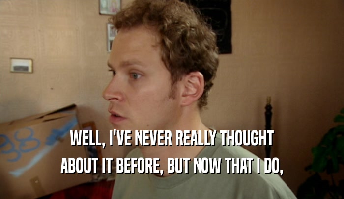 WELL, I'VE NEVER REALLY THOUGHT ABOUT IT BEFORE, BUT NOW THAT I DO, 
