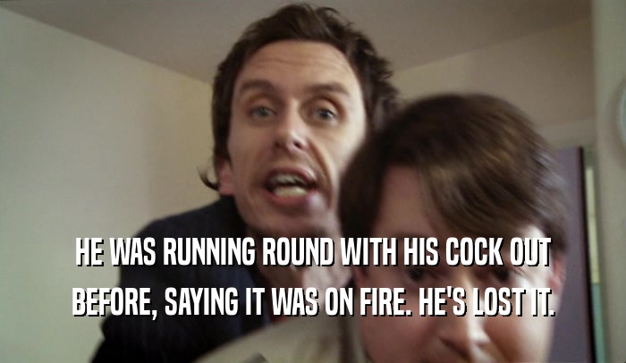 HE WAS RUNNING ROUND WITH HIS COCK OUT BEFORE, SAYING IT WAS ON FIRE. HE'S LOST IT. 