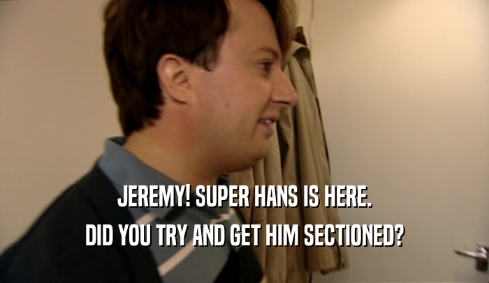 JEREMY! SUPER HANS IS HERE. DID YOU TRY AND GET HIM SECTIONED? 