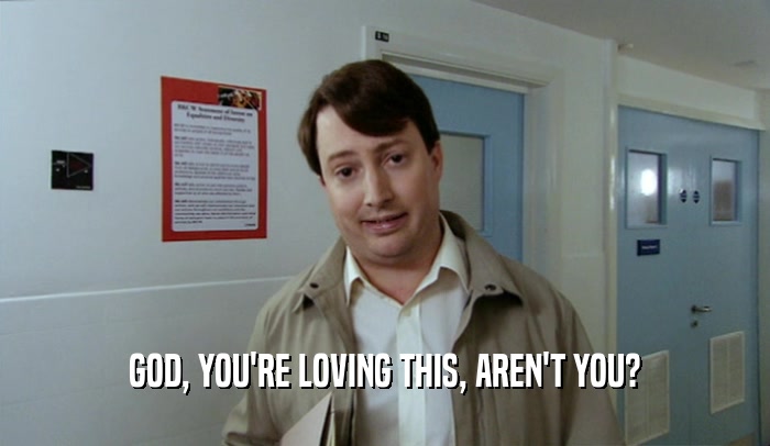 GOD, YOU'RE LOVING THIS, AREN'T YOU?  