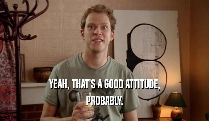 YEAH, THAT'S A GOOD ATTITUDE, PROBABLY. 