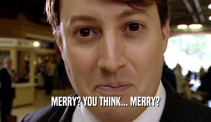 MERRY? YOU THINK... MERRY?
  