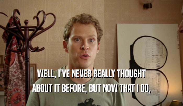 WELL, I'VE NEVER REALLY THOUGHT ABOUT IT BEFORE, BUT NOW THAT I DO, 