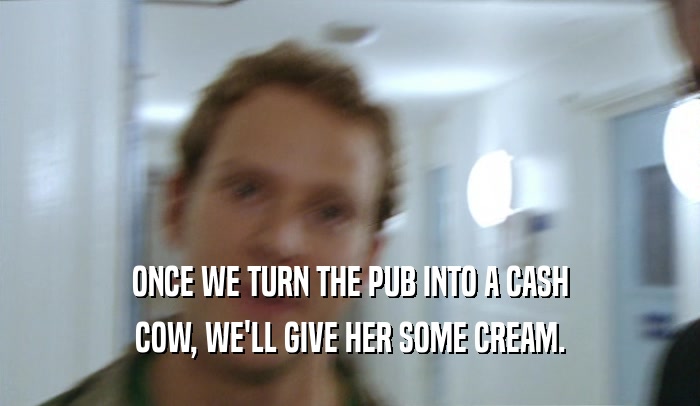ONCE WE TURN THE PUB INTO A CASH COW, WE'LL GIVE HER SOME CREAM. 