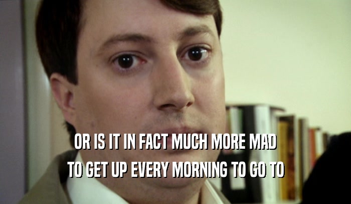 OR IS IT IN FACT MUCH MORE MAD TO GET UP EVERY MORNING TO GO TO 