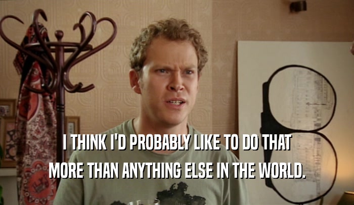 I THINK I'D PROBABLY LIKE TO DO THAT MORE THAN ANYTHING ELSE IN THE WORLD. 