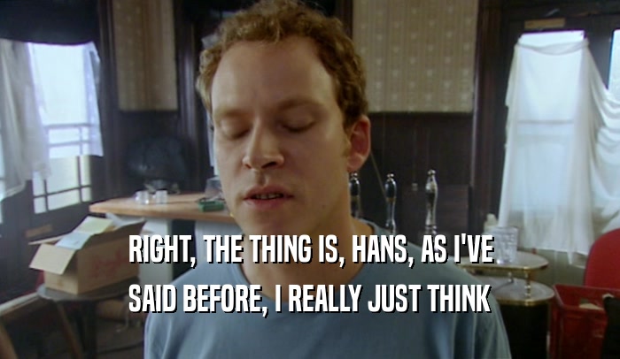 RIGHT, THE THING IS, HANS, AS I'VE SAID BEFORE, I REALLY JUST THINK 