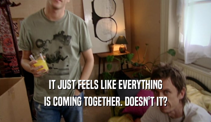 IT JUST FEELS LIKE EVERYTHING IS COMING TOGETHER. DOESN'T IT? 