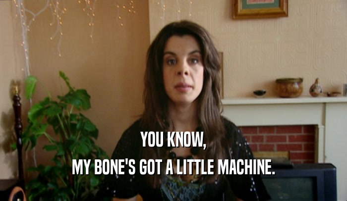 YOU KNOW, MY BONE'S GOT A LITTLE MACHINE. 