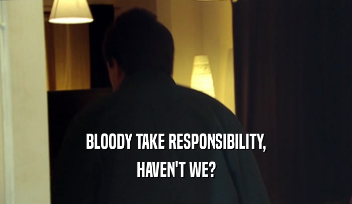 BLOODY TAKE RESPONSIBILITY, HAVEN'T WE? 