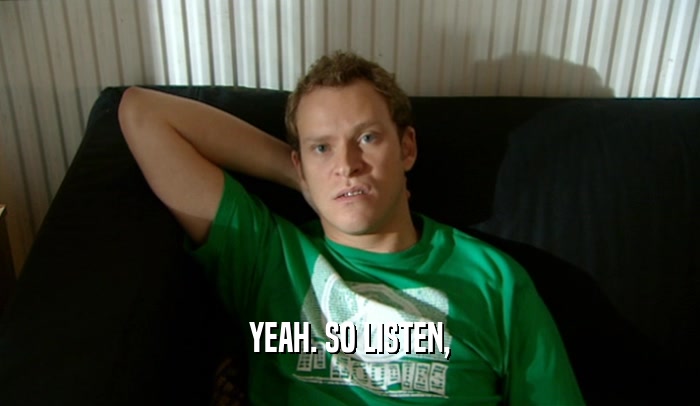 YEAH. SO LISTEN,  