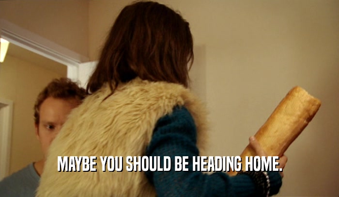MAYBE YOU SHOULD BE HEADING HOME.  