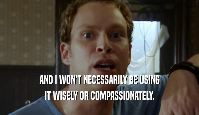AND I WON'T NECESSARILY BE USING IT WISELY OR COMPASSIONATELY. 