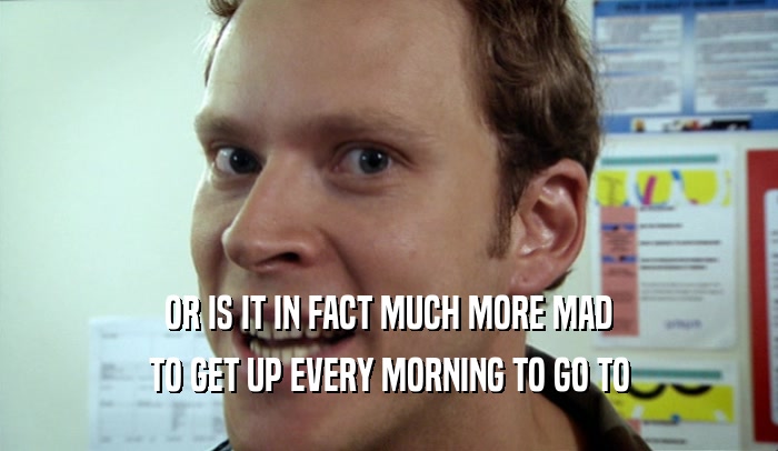OR IS IT IN FACT MUCH MORE MAD TO GET UP EVERY MORNING TO GO TO 