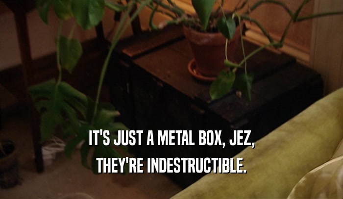 IT'S JUST A METAL BOX, JEZ, THEY'RE INDESTRUCTIBLE. 