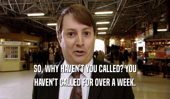 SO, WHY HAVEN'T YOU CALLED? YOU HAVEN'T CALLED FOR OVER A WEEK. 