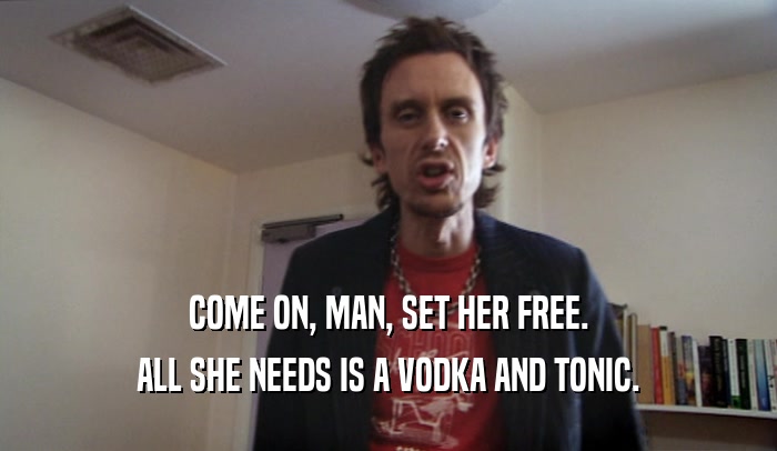 COME ON, MAN, SET HER FREE. ALL SHE NEEDS IS A VODKA AND TONIC. 