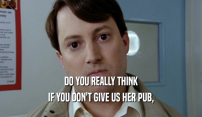 DO YOU REALLY THINK IF YOU DON'T GIVE US HER PUB, 