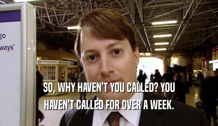 SO, WHY HAVEN'T YOU CALLED? YOU HAVEN'T CALLED FOR OVER A WEEK. 