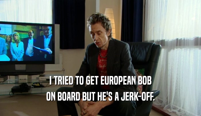 I TRIED TO GET EUROPEAN BOB
 ON BOARD BUT HE'S A JERK-OFF.
 