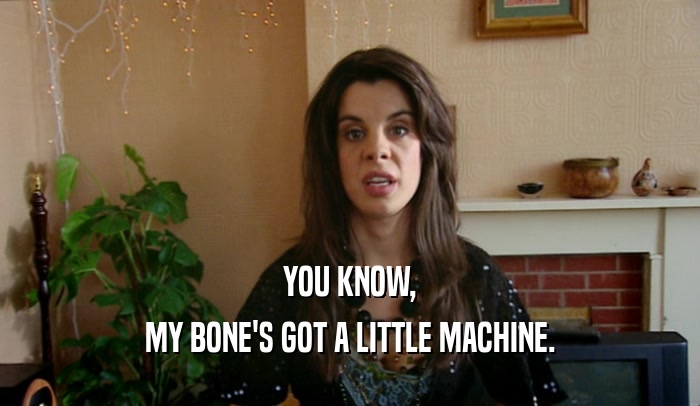 YOU KNOW, MY BONE'S GOT A LITTLE MACHINE. 