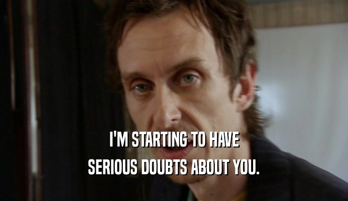 I'M STARTING TO HAVE SERIOUS DOUBTS ABOUT YOU. 