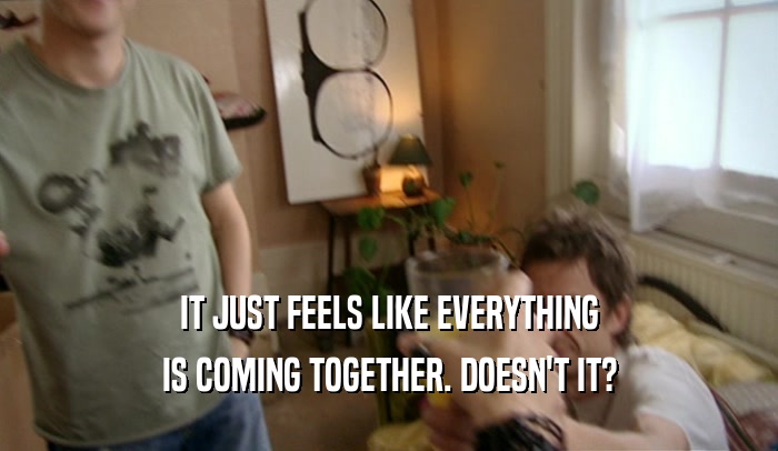 IT JUST FEELS LIKE EVERYTHING IS COMING TOGETHER. DOESN'T IT? 