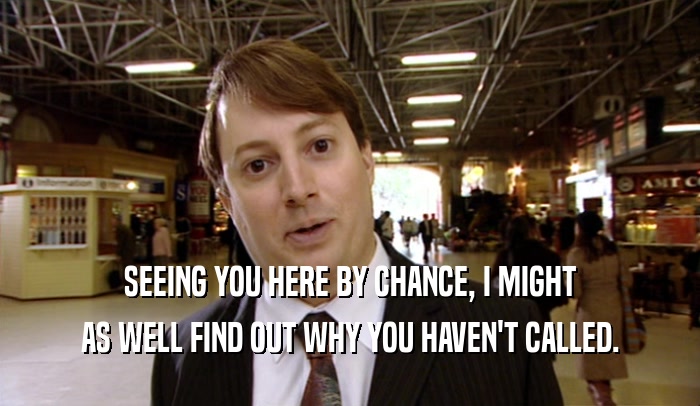 SEEING YOU HERE BY CHANCE, I MIGHT AS WELL FIND OUT WHY YOU HAVEN'T CALLED. 