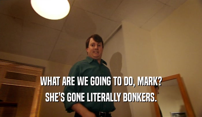 WHAT ARE WE GOING TO DO, MARK? SHE'S GONE LITERALLY BONKERS. 