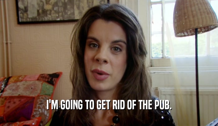 I'M GOING TO GET RID OF THE PUB.  
