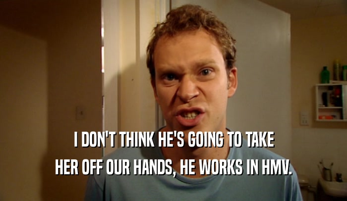 I DON'T THINK HE'S GOING TO TAKE HER OFF OUR HANDS, HE WORKS IN HMV. 