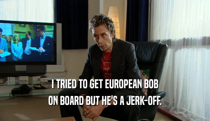 I TRIED TO GET EUROPEAN BOB ON BOARD BUT HE'S A JERK-OFF. 