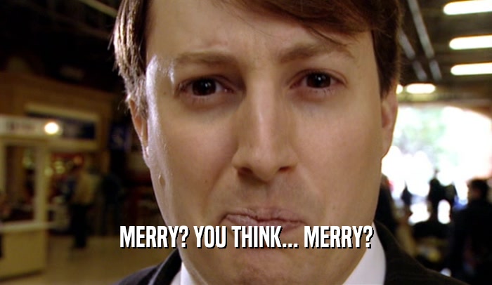 MERRY? YOU THINK... MERRY?
  