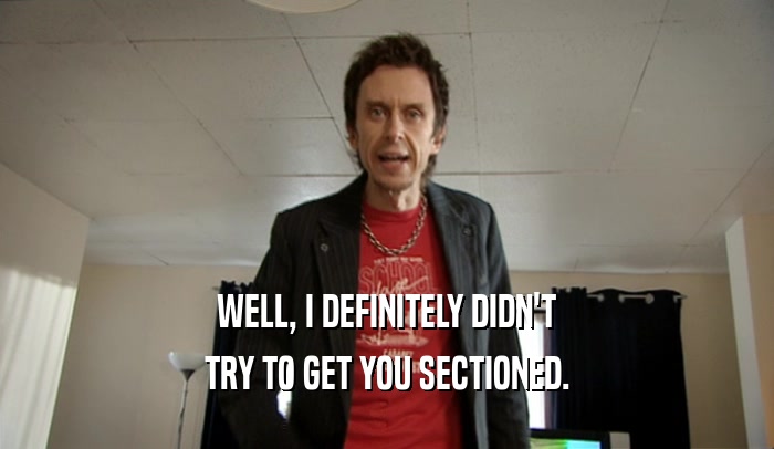 WELL, I DEFINITELY DIDN'T TRY TO GET YOU SECTIONED. 
