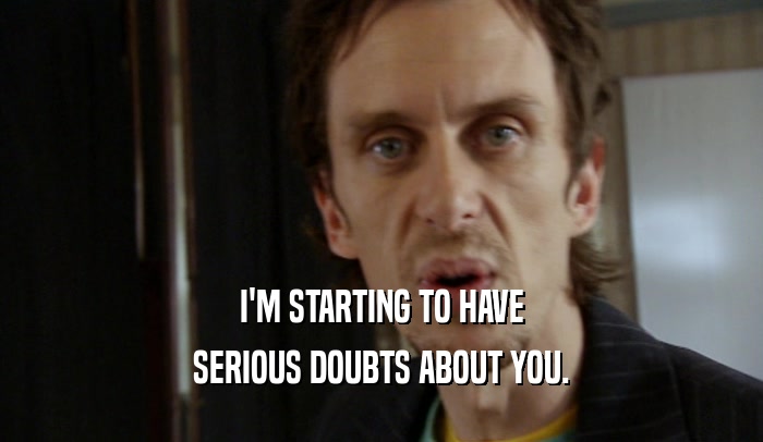 I'M STARTING TO HAVE SERIOUS DOUBTS ABOUT YOU. 