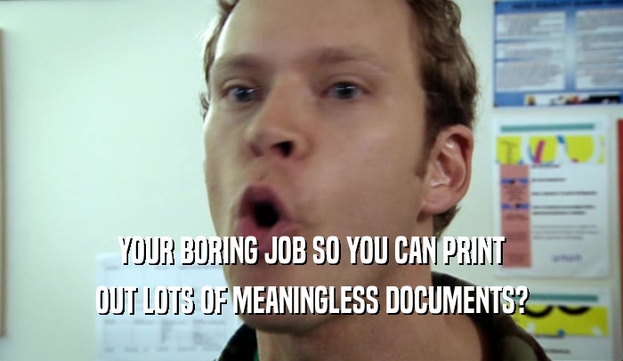 YOUR BORING JOB SO YOU CAN PRINT OUT LOTS OF MEANINGLESS DOCUMENTS? 